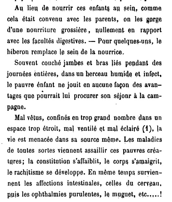 Au lieu de nourrir ces enfants au sein, comme cela était convenu avec les parents, on les gorge d'une nourriture grossière, nullement en rapport avec les facultés digestives. Pour quelques-uns, le biberon remplace le sein de la nourrice. Souvent couché jambes et bras liés pendant des journées entières, dans un berceau humide et infect, le pauvre enfant ne jouit en aucune façon des avantages que pourrait lui procurer son séjour à la campagne. Mal vêtus, confinés en trop grand nombre dans un espace trop étroit, mal ventilé et mal éclairé (1), la vie est menacée dans sa source même. Les maladies de toutes sortes viennent assaillir ces pauvres créatures; la constitution s'affaiblit, le corps s'amaigrit, le rachitisme se développe. En même temps surviennent les affections intestinales, celles du cerveau, puis les ophtalmies purulentes, le muguet, etc...!